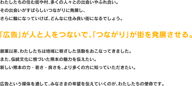 わたしたちの住む街や村、多くの人々との出会いやふれ合い。 その出会いがすばらしいつながりに発展し、 さらに輪になっていけば、どんなに住み良い街になるでしょう。「広告」が人と人をつないで、「つながり」が街を発展させる。 創業以来、わたしたちは地域に根ざした活動をおこなってきました。 また、伝統文化に根づいた熊本の魅力を伝えたい。 新しい熊本の力・若さ・良さを、より多くの方に知っていただきたい。  広告という媒体を通して、みなさまの希望を伝えていくのが、わたしたちの使命です。